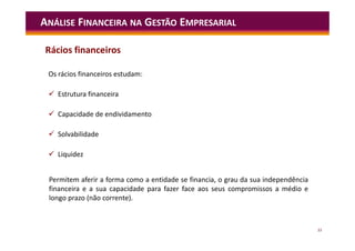 33
Os rácios financeiros estudam:
 Estrutura financeira
 Capacidade de endividamento
 Solvabilidade
 Liquidez
ANÁLISE FINANCEIRA NA GESTÃO EMPRESARIAL
Rácios financeiros
Permitem aferir a forma como a entidade se financia, o grau da sua independência
financeira e a sua capacidade para fazer face aos seus compromissos a médio e
longo prazo (não corrente).
 
