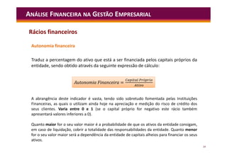 34
Autonomia financeira
Traduz a percentagem do ativo que está a ser financiada pelos capitais próprios da
entidade, sendo obtido através da seguinte expressão de cálculo:
ANÁLISE FINANCEIRA NA GESTÃO EMPRESARIAL
A abrangência deste indicador é vasta, tendo sido sobretudo fomentada pelas Instituições
Financeiras, as quais o utilizam ainda hoje na apreciação e medição do risco de crédito dos
seus clientes. Varia entre 0 e 1 (se o capital próprio for negativo este rácio também
apresentará valores inferiores a 0).
Quanto maior for o seu valor maior é a probabilidade de que os ativos da entidade consigam,
em caso de liquidação, cobrir a totalidade das responsabilidades da entidade. Quanto menor
for o seu valor maior será a dependência da entidade de capitais alheios para financiar os seus
ativos.
=
ó
Autonomia Financeira =
ó
Rácios financeiros
 