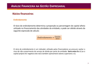 35
Endividamento
O rácio de endividamento determina a proporção ou percentagem de capital alheio
utilizado no financiamento das atividades da entidade, e pode ser obtido através da
seguinte expressão de cálculo:
ANÁLISE FINANCEIRA NA GESTÃO EMPRESARIAL
=
E =
O rácio de endividamento é um indicador utilizado pelos financiadores ao procurar avaliar o
risco de não cumprimento do serviço de dívida por parte da entidade. Varia entre 0 e 1 (se o
capital próprio for negativo este rácio também apresentará valores superiores a 1).
Rácios financeiros
 