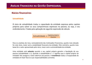 36
Solvabilidade
O rácio de solvabilidade traduz a capacidade da entidade expressa pelos capitais
próprios para solver os seus compromissos expressos no passivo, ou seja, o seu
endividamento. É dada pela aplicação da seguinte expressão de cálculo:
ANÁLISE FINANCEIRA NA GESTÃO EMPRESARIAL
Para os analistas de risco, nomeadamente das Instituições Financeiras, quanto mais elevado
for este rácio, maior será a estabilidade financeira da entidade. Pelo contrário, quanto mais
baixo for o valor apresentado pelo rácio, maior será a vulnerabilidade da entidade.
Uma entidade está solvente quando o seu capital próprio garante a liquidação do seu
passivo (solvabilidade ≥ 1). Quando a solvabilidade é < 1 significa que o capital próprio da
entidade não assegura a total cobertura do passivo. A insolvência traduz a incapacidade da
entidade em fazer face às suas responsabilidades correntes.
=
ó
S =
ó
Rácios financeiros
 
