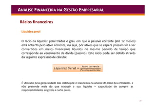 37
Liquidez geral
O rácio da liquidez geral traduz o grau em que o passivo corrente (até 12 meses)
está coberto pelo ativo corrente, ou seja, por ativos que se espera possam vir a ser
convertidos em meios financeiros líquidos no mesmo período de tempo que
corresponde ao vencimento da dívida (passivo). Este rácio pode ser obtido através
da seguinte expressão de cálculo:
ANÁLISE FINANCEIRA NA GESTÃO EMPRESARIAL
É utilizado pela generalidade das Instituições Financeiras na análise do risco das entidades, e
não pretende mais do que traduzir a sua liquidez – capacidade de cumprir as
responsabilidades exigíveis a curto prazo.
=
L =
Rácios financeiros
 