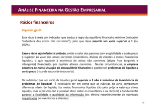 38
Este rácio é mais um indicador que traduz a regra do equilíbrio financeiro mínimo (indicador
“cobertura dos ativos não correntes”), pelo que deve assumir um valor superior a 1 (ou
100%).
Caso o rácio seja inferior à unidade, então o valor dos passivos com exigibilidade a curto prazo
é superior ao valor dos ativos correntes (inventários, dívidas de clientes e meios financeiros
líquidos), o que equivale à existência de ativos não correntes (ativos fixos tangíveis e
intangíveis) financiados por capitais alheios correntes. Nestas circunstâncias, a empresa
encontra-se numa situação de desequilíbrio financeiro e poderá ter problemas de liquidez a
curto prazo (risco de rutura de tesouraria).
De sublinhar que um rácio de liquidez geral superior a 1 não é sinónimo de inexistência de
problemas de liquidez! É necessário ter em conta que as rubricas do ativo comportam
diferentes níveis de liquidez (os meios financeiros líquidos são pela própria natureza ativos
líquidos, mas o mesmo não é possível dizer sobre os inventários e os clientes) e fundamental
garantir a fiabilidade e qualidade da informação (ex: efetivo reconhecimento de eventuais
imparidades de inventários e clientes).
ANÁLISE FINANCEIRA NA GESTÃO EMPRESARIAL
Rácios financeiros
Liquidez geral
 
