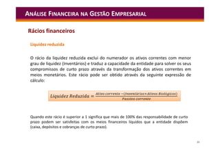 39
Liquidez reduzida
O rácio da liquidez reduzida exclui do numerador os ativos correntes com menor
grau de liquidez (Inventários) e traduz a capacidade da entidade para solver os seus
compromissos de curto prazo através da transformação dos ativos correntes em
meios monetários. Este rácio pode ser obtido através da seguinte expressão de
cálculo:
ANÁLISE FINANCEIRA NA GESTÃO EMPRESARIAL
=
( á ó )
L =
( á ó )
Rácios financeiros
Quando este rácio é superior a 1 significa que mais de 100% das responsabilidade de curto
prazo podem ser satisfeitas com os meios financeiros líquidos que a entidade dispõem
(caixa, depósitos e cobranças de curto prazo).
 