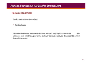 40
ANÁLISE FINANCEIRA NA GESTÃO EMPRESARIAL
Os rácios económicos estudam:
 Rentabilidade
Determinam em que medida os recursos postos à disposição da entidade são
utilizados com eficiência, por forma a atingir os seus objetivos, desprezando o nível
de endividamento.
Rácios económicos
 