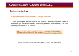 41
ANÁLISE FINANCEIRA NA GESTÃO EMPRESARIAL
Margem de contribuição das vendas e serviços prestados
O rácio da margem de contribuição das vendas e serviços prestados traduz o
excedente que resulta das vendas e serviços prestados pela entidade, e é dado
pela seguinte expressão de cálculo:
Margem de contribuição = [(vendas + PS)– CMV] ou [(vendas + PS)– (CMV + FSE)]
=
çã
ç
Margem de contribuição das vendas=
çã
ç
Rácios económicos
 