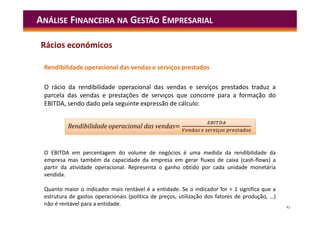 42
ANÁLISE FINANCEIRA NA GESTÃO EMPRESARIAL
Rendibilidade operacional das vendas e serviços prestados
O rácio da rendibilidade operacional das vendas e serviços prestados traduz a
parcela das vendas e prestações de serviços que concorre para a formação do
EBITDA, sendo dado pela seguinte expressão de cálculo:
= ç
Rendibilidade operacional das vendas= ç
O EBITDA em percentagem do volume de negócios é uma medida da rendibilidade da
empresa mas também da capacidade da empresa em gerar fluxos de caixa (cash-flows) a
partir da atividade operacional. Representa o ganho obtido por cada unidade monetária
vendida.
Quanto maior o indicador mais rentável é a entidade. Se o indicador for < 1 significa que a
estrutura de gastos operacionais (política de preços, utilização dos fatores de produção, …)
não é rentável para a entidade.
Rácios económicos
 
