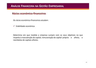 44
ANÁLISE FINANCEIRA NA GESTÃO EMPRESARIAL
Os rácios económico-financeiros estudam:
 Viabilidade económica
Determina em que medida a empresa cumpre com os seus objetivos no que
respeita à manutenção do capital, remuneração do capital próprio e alheio, e
reembolso de capitais alheios.
Rácios económico-financeiros
 