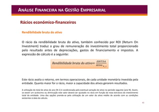 45
Rendibilidade bruta do ativo
O rácio da rendibilidade bruta do ativo, também conhecido por ROI (Return On
Investment) traduz o grau de remuneração do investimento total proporcionado
pelo resultado antes de depreciações, gastos de financiamento e impostos. A
expressão de cálculo é a seguinte:
ANÁLISE FINANCEIRA NA GESTÃO EMPRESARIAL
Este rácio avalia o retorno, em termos operacionais, de cada unidade monetária investida pela
entidade. Quanto maior for o rácio, maior a capacidade dos ativos gerarem resultados.
A utilização do total do ativo do ano (N-1) é condicionada pela eventual variação do ativo no período seguinte (ano N). Assim,
se existir um acréscimo ou diminuição este valor deverá ser ajustado no rácio em função da nova estrutura do investimento
total da entidade. Uma das opções prende-se pela utilização de um valor do ativo médio de acordo com as condições
existentes à data do cálculo.
=
Rendibilidade bruta do ativo=
Rácios económico-financeiros
 