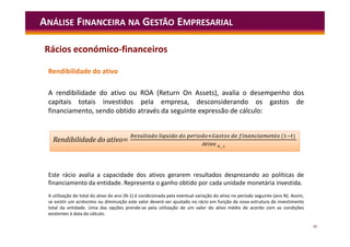46
Rendibilidade do ativo
A rendibilidade do ativo ou ROA (Return On Assets), avalia o desempenho dos
capitais totais investidos pela empresa, desconsiderando os gastos de
financiamento, sendo obtido através da seguinte expressão de cálculo:
ANÁLISE FINANCEIRA NA GESTÃO EMPRESARIAL
Este rácio avalia a capacidade dos ativos gerarem resultados desprezando ao políticas de
financiamento da entidade. Representa o ganho obtido por cada unidade monetária investida.
A utilização do total do ativo do ano (N-1) é condicionada pela eventual variação do ativo no período seguinte (ano N). Assim,
se existir um acréscimo ou diminuição este valor deverá ser ajustado no rácio em função da nova estrutura do investimento
total da entidade. Uma das opções prende-se pela utilização de um valor do ativo médio de acordo com as condições
existentes à data do cálculo.
=
í í ( )
Rendibilidade do ativo=
í í ( )
Rácios económico-financeiros
 