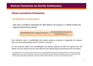 47
Rendibilidade do capital próprio
Este rácio é também conhecido por ROE (Return On Equity), e é obtido através da
seguinte expressão de cálculo:
ANÁLISE FINANCEIRA NA GESTÃO EMPRESARIAL
A utilização do total do capital próprio do ano (N-1) é condicionada pela eventual variação que possa ter ocorrido no período
seguinte (ano N). Ou seja, se existir um acréscimo ou diminuição este valor deverá ser ajustado no rácio em função da nova
estrutura de capital próprio da entidade. Um dos exemplos mais elucidativos é o caso de um aumento de capital.
ó =
í í
ó
Rendibilidade d ó =
í í
ó
Este indicador mede a rentabilidade dos capitais próprios colocados à disposição da empresa
pelos seus acionistas (capital social + prémios + reservas).
Se uma empresa obtém uma rentabilidade dos capitais próprios de 20% isso significa que ela
obteve um lucro de 20 euros por cada 100 euros de capital próprio (investimento dos acionistas).
Rácios económico-financeiros
 
