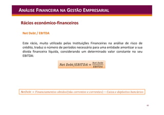 48
Net Debt / EBITDA
Este rácio, muito utilizado pelas Instituições Financeiras na análise de risco de
crédito, traduz o número de períodos necessário para uma entidade amortizar a sua
dívida financeira líquida, considerando um determinado valor constante no seu
EBITDA:
ANÁLISE FINANCEIRA NA GESTÃO EMPRESARIAL
/ =
N / =
N = ã − ó á
Rácios económico-financeiros
 