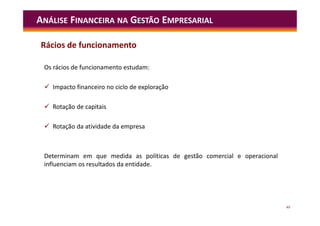 49
ANÁLISE FINANCEIRA NA GESTÃO EMPRESARIAL
Os rácios de funcionamento estudam:
 Impacto financeiro no ciclo de exploração
 Rotação de capitais
 Rotação da atividade da empresa
Determinam em que medida as políticas de gestão comercial e operacional
influenciam os resultados da entidade.
Rácios de funcionamento
 