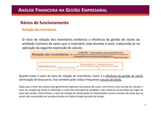 52
ANÁLISE FINANCEIRA NA GESTÃO EMPRESARIAL
Rotação dos inventários
O rácio de rotação dos inventários evidencia a eficiência da gestão de stocks da
entidade (número de vezes que o inventário roda durante o ano), traduzindo-se na
aplicação da seguinte expressão de cálculo:
çã á =
( çõ á )
á ó é í
R çã á =
( çõ á )
á ó é í
I á é í =
( á á
)
Quanto maior o valor do rácio de rotação de inventários, maior é a eficiência da gestão de stocks
(otimização de tesouraria), mas também pode indicar frequentes ruturas de stocks.
Dado que o valor dos stocks está geralmente expresso aos preços de custo, uma forma mais correta de calcular o
rácio de rotação de stocks é utilizando o custo das mercadorias vendidas e das matérias consumidas em lugar do
valor das vendas. Desta forma, o rácio de rotação de stocks pode ser interpretado como o número de vezes que os
stocks são convertidos em vendas durante um determinado período de tempo.
Rácios de funcionamento
 