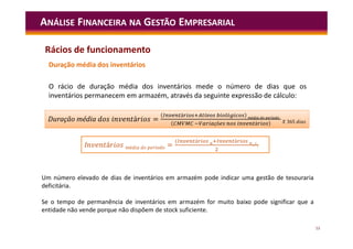 53
ANÁLISE FINANCEIRA NA GESTÃO EMPRESARIAL
Duração média dos inventários
O rácio de duração média dos inventários mede o número de dias que os
inventários permanecem em armazém, através da seguinte expressão de cálculo:
á =
á ó é í
çõ á 365
Duração média á =
á ó é í
çõ á 365
I á é í =
( á á
)
Um número elevado de dias de inventários em armazém pode indicar uma gestão de tesouraria
deficitária.
Se o tempo de permanência de inventários em armazém for muito baixo pode significar que a
entidade não vende porque não dispõem de stock suficiente.
Rácios de funcionamento
 