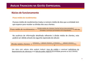 54
ANÁLISE FINANCEIRA NA GESTÃO EMPRESARIAL
Prazo médio de recebimentos
O prazo médio de recebimentos traduz o número médio de dias que a entidade tem
que esperar para receber as dívidas dos seus clientes:
Na ausência de informação detalhada referente à dívida média de clientes, esta
poderá ser obtida através da seguinte expressão de cálculo:
Um rácio com valores altos poderá traduzir risco de crédito e eventual ineficiência do
departamento de cobranças e ou falta de poder negocial da entidade perante os seus clientes.
=
í é ( )
( ç )
Prazo médio de r =
í é ( )
( ç )
X 365 dias
í é =
(
)
Dí é =
(
)
Rácios de funcionamento
 