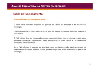 55
ANÁLISE FINANCEIRA NA GESTÃO EMPRESARIAL
Prazo médio de recebimentos (cont.)
O valor deste indicador depende da política de crédito da empresa e da eficácia das
cobranças.
Quanto mais baixo o rácio, menor o prazo que, em média, os clientes demoram a saldar as
suas dívidas.
O PMR efetivo deve ser comparado com os prazos acordados com os clientes e, caso sejam
detetadas diferenças significativas, deve averiguar-se as suas causas e, se necessário,
proceder a ações corretivas.
Se o PMR efetivo é superior ao acordado com os clientes então existirão atrasos no
recebimento de alguns clientes, o que poderá exigir uma maior eficiência na gestão de
cobranças.
Rácios de funcionamento
 