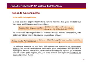 56
ANÁLISE FINANCEIRA NA GESTÃO EMPRESARIAL
Prazo médio de pagamentos
O prazo médio de pagamentos traduz o número médio de dias que a entidade leva
para pagar as dívidas aos seus fornecedores:
Na ausência de informação detalhada referente à dívida média a fornecedores, esta
poderá ser obtida através da seguinte expressão de cálculo:
Um rácio que apresente um valor baixo pode significar que a entidade não detém poder
negocial junto dos seus fornecedores, sendo certo que o financiamento feito por estes à
exploração é diminuto. Por um lado, um rácio muito elevado pode significar que a entidade
tem um enorme poder negocial, mas, por outro, também pode significar dificuldades no
pagamento das suas dívidas.
=
í é
( í )
Prazo médio de pagamentos=
í é
( í )
X 365 dias
í é =
(
)
Dí é =
(
)
Rácios de funcionamento
 