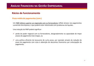 57
ANÁLISE FINANCEIRA NA GESTÃO EMPRESARIAL
Prazo médio de pagamentos (cont.)
Um PMP efetivo superior ao negociado com os fornecedores reflete atrasos nos pagamentos
comerciais da empresa, o que poderá estar relacionado com problemas de liquidez.
Uma redução do PMP poderá significar :
 perda de poder negocial com os fornecedores, designadamente na capacidade de impor
prazos de pagamento mais longos, ou
 uma política eficiente da tesouraria de curto prazo, por exemplo através da redução do
prazo de pagamento com vista à obtenção de descontos financeiros por antecipação do
pagamento.
Rácios de funcionamento
 