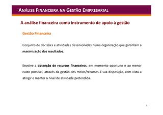 8
Gestão Financeira
Conjunto de decisões e atividades desenvolvidas numa organização que garantam a
maximização dos resultados.
Envolve a obtenção de recursos financeiros, em momento oportuno e ao menor
custo possível, através da gestão dos meios/recursos à sua disposição, com vista a
atingir e manter o nível de atividade pretendida.
ANÁLISE FINANCEIRA NA GESTÃO EMPRESARIAL
A análise financeira como instrumento de apoio à gestão
 