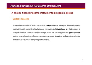 9
Gestão Financeira
As decisões financeiras estão associadas à expetativa de obtenção de um resultado
positivo (lucro), presente e/ou futuro, e envolvem a efetivação de previsões sobre o
comportamento a curto e médio longo prazo de um conjunto de pressupostos
(gastos e rendimentos), aliados a um certo grau de incerteza e risco, dependentes
da natureza e duração da operação financeira.
ANÁLISE FINANCEIRA NA GESTÃO EMPRESARIAL
A análise financeira como instrumento de apoio à gestão
 