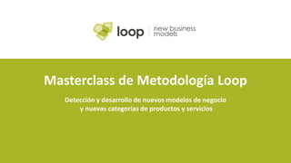 Masterclass de Metodología Loop
Detección y desarrollo de nuevos modelos de negocio
y nuevas categorías de productos y servicios
 