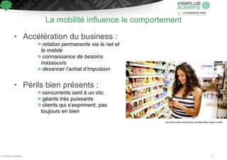 La mobilité influence le comportement 
• Accélération du business : 
> relation permanente via le net et 
le mobile 
> connaissance de besoins 
inassouvis 
> devancer l’achat d’impulsion 
! 
• Périls bien présents : 
> concurrents sont à un clic 
> géants très puissants 
> clients qui s’expriment, pas 
toujours en bien 
http://www.julien-renault-blog.com/tag/chiffres-applis-mobile/ 
© Visiplus Academy 17 
 
