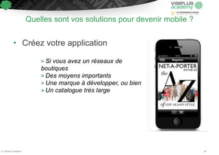 Quelles sont vos solutions pour devenir mobile ? 
• Créez votre application 
! 
> Si vous avez un réseaux de 
boutiques 
> Des moyens importants 
> Une marque à développer, ou bien 
> Un catalogue très large 
© Visiplus Academy 18 
 