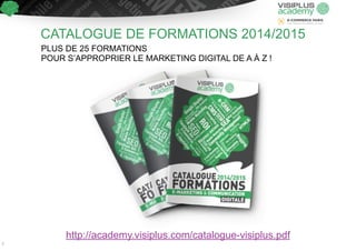 CATALOGUE DE FORMATIONS 2014/2015 
PLUS DE 25 FORMATIONS 
POUR S’APPROPRIER LE MARKETING DIGITAL DE A À Z ! 
http://academy.visiplus.com/catalogue-visiplus.pdf 
2 
 