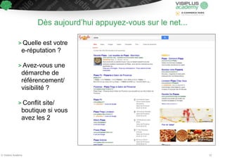 Dès aujourd’hui appuyez-vous sur le net... 
> Quelle est votre 
e-réputation ? 
! 
> Avez-vous une 
démarche de 
référencement/ 
visibilité ? 
! 
> Conflit site/ 
boutique si vous 
avez les 2 
© Visiplus Academy 22 
 