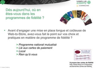 Dés aujourd’hui, où en 
êtes-vous dans les 
programmes de fidélité ? 
• Avant d’engager une mise en place longue et coûteuse de 
Web-to-Store, avez-vous fait le point sur vos choix et 
pratiques en matière de programme de fidélité ? 
! 
> Programme national mutualisé 
> Lié aux cartes de paiement 
> Local 
> Rien qu’à vous 
A propos des cartes de fidélité 
http://www.blog-crm.fr/exposes-etudiants/ 
les-cartes-de-fidelite/ © Visiplus Academy 25 
 