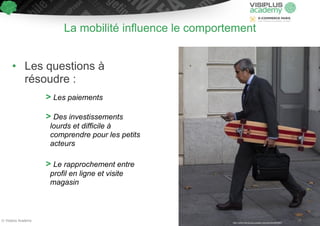 La mobilité influence le comportement 
! 
• Les questions à 
résoudre : 
! 
> Les paiements 
! 
> Des investissements 
lourds et difficile à 
comprendre pour les petits 
acteurs 
! 
> Le rapprochement entre 
profil en ligne et visite 
magasin 
© Visiplus Academy 26 
http://www.sanduskyregister.com/article/4850651 
 