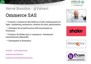 Hervé Bourdon - @Valvert 
Ommerce SAS 
→Conseil e-commerce des éditeurs et des commerçants en 
ligne : marketing, animation, création de ! sites, optimisation. 
→ Président de eComProvence (100 marchands en 
!Provence). 
→Créateur de Shake your e-commerce : événement 
i!nternational à Marseille. 
→ Enseignant et formateur. 
@Valvert - www.ommerce.net 
facebook.com/Ommerce 
facebook.com/ShakeYourEcommerce 
 