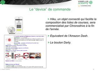 Le “device” de commande 
> Hiku, un objet connecté qui facilite la 
composition des listes de courses, sera 
commercialisé par Chronodrive à la fin 
de l'année. 
! 
> Equivalent de l’Amazon Dash. 
! 
> Le bouton Darty. 
© Visiplus Academy 32 
 