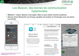 Les Beacon, des bornes de communication 
hyperlocales 
> Beacon = balise, iBeacon chez Apple. Mais on peut utiliser d’autres systèmes. 
> Bornes Smart Bluetooth Low Energy capables de localiser et d’échanger avec les clients 
à proximité 
http://www.macg.co/ios/2014/01/ibeacon-apple-pose-ses- 
balises-de-microlocalisation-79221 
© Visiplus Academy 33 
 