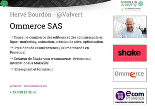 Hervé Bourdon - @Valvert 
Ommerce SAS 
→Conseil e-commerce des éditeurs et des commerçants en 
ligne : marketing, animation, création de ! sites, optimisation. 
→ Président de eComProvence (100 marchands en 
!Provence). 
→Créateur de Shake your e-commerce : événement 
i!nternational à Marseille. 
→ Enseignant et formateur. 
@Valvert - www.ommerce.net 
+ 33 6 29 18 36 14 
 