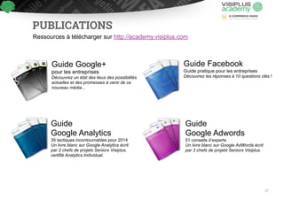 PUBLICATIONS 
Ressources à télécharger sur http://academy.visiplus.com 
Guide Google+ 
pour les entreprises 
Découvrez un état des lieux des possibilités 
actuelles et des promesses à venir de ce 
nouveau média... 
Guide Facebook 
Guide pratique pour les entreprises 
Découvrez les réponses à 10 questions clés ! 
Guide 
Google Analytics 
35 tactiques incontournables pour 2014 
Un livre blanc sur Google Analytics écrit 
par 2 chefs de projets Seniors Visiplus, 
certifié Analytics Individual. 
Guide 
Google Adwords 
51 conseils d’experts 
Un livre blanc sur Google AdWords écrit 
par 3 chefs de projets Seniors Visiplus. 
37 
 