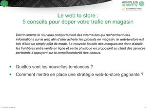 Le web to store : 
5 conseils pour doper votre trafic en magasin 
!! 
Décrit comme le nouveau comportement des internautes qui recherchent des 
informations sur le web afin d’aller acheter les produits en magasin, le web-to-store est 
loin d’être un simple effet de mode. La nouvelle bataille des marques est donc d’abolir 
les frontières entre vente en ligne et vente physique en proposant au client des services 
pertinents s’appuyant sur la complémentarité des canaux. 
!! 
• Quelles sont les nouvelles tendances ? 
• Comment mettre en place une stratégie web-to-store gagnante ? 
© Visiplus Academy 6 
 