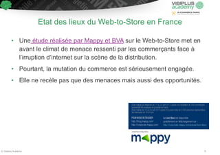Etat des lieux du Web-to-Store en France 
• Une étude réalisée par Mappy et BVA sur le Web-to-Store met en 
avant le climat de menace ressenti par les commerçants face à 
l’irruption d’internet sur la scène de la distribution. 
• Pourtant, la mutation du commerce est sérieusement engagée. 
• Elle ne recèle pas que des menaces mais aussi des opportunités. 
© Visiplus Academy 9 
 