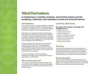 Introduction
This two-day training is specifically designed to expand the
participants’ knowledge and skills in interpreting weather
risk analysis, wind turbine basics, as well as the modeling,
calibration and valuation of wind and wind derivatives.
Depending on the experience levels of the participants,
some parts of the training can be extended or shortened.
The training is about wind derivatives, however, methods
of modeling, calibration and pricing will also be discussed.
There will also be time to explore the more practical sides
of wind modeling in VBA, MATLAB or R.
A tentative program of the sessions in this training can
be found below, however due to the high degree of
overlap between the sessions, new content will build
upon the material already covered, providing a seamless
learning experience.There will be time for questions and
discussions after the sessions.
This training is based on material developed in
collaboration with Mercurious and the Delft University of
Technology in the Netherlands.
Who should attend?
This program is specifically developed for people within
or around wind risk management of an energy company
or people with mandate to trade weather derivatives at a
trading company.
OURSOURSOURS Learning objectives
To acquire new insight, knowledge and
perspectives on:
▶ Weather and wind risk
▶ Statistical behavior of wind
▶ Basics of wind turbines
▶ Basics on modeling and calibration
▶ Setting up a well-defined model
▶ Modeling wind speed and power
▶ Types of wind derivatives
▶ Pricing of wind derivatives
Training
This training is characterized by a strong emphasis on
interactivity, whereby the contribution of participants is of
utmost importance.Theory and practice are combined,
and the content of the training includes a combination of
scientific frameworks, theorems and practical examples.
Documentation
At the start of the training the participants will receive a
syllabus with the learning material required for this specific
program.This includes all relevant documents, such as the
training set-up, definitions, examples and exercises.
WindDerivatives
A masterclass in weather analysis, wind turbine basics and the
modelling, calibration and valuation of wind and wind derivatives.
 