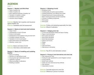 AGENDAAGENDAAGENDA
AGENDA
DAY 1
Session 1 - Weather and Wind Risk
▶ Types of weather risk
▶ Fields of weather risk
▶ Basic statistical properties of weather risk
▶ Translation of weather to dollars
▶ Translation of wind to dollars
▶ Insurance versus hedging
Exercise: Weather risk in practice, and insurance
against weather risk
Exercise: Qualitative wind risk assessment
Session 2 - Basics of wind and wind turbines
▶ Origin of wind
▶ Characteristics of wind in Europe
▶ Drivers of wind speed
▶ Development of wind speeds in long and short term
▶ Correlation between wind sites
▶ Translation of wind to wind speed
▶ Wind turbine basics and development
▶ Eﬃciency / power curve
Exercise: Basics and nature of wind
Exercise: How does a wind turbine work
Session 3 - Basics of modeling and modeling
weather
▶ Basics of modeling
▶ Definition of a well-defined model
▶ Choosing the right mathematical model
▶ Calibration in general
▶ Eﬀects and pitfalls of calibrations
▶ Modeling of weather
Session 4 - Modeling of wind
▶ Modeling of wind
▶ Handling daily and yearly seasonal eﬀects
▶ Handling distribution over diﬀerent time scales
▶ Deseasonalizing and reseasonalizing data
▶ Mean reverting processes and their properties
▶ Choices of modeling components
▶ Wind speed
▶ Wind power
Exercise: Finding, and extracting seasonality from data
Exercise: Eﬀects of calibration
Session 5 - Hedging wind risk
▶ Current wind derivatives market and ways of trading
▶ Types of wind derivatives
▶ Wind speed derivatives
▶ Wind power derivatives
▶ Wind index derivatives
▶ Options and Futures
▶ Swaps
▶ CSAs
▶ Caps and Floors
▶ Alternatives to derivatives
Exercise: Pay-oﬀ of a wind derivative contract
Session 6 - Pricing of wind derivatives and wind risk
▶ Risk measures for wind
▶ Finding the right ingredients for a wind mitigation contract
▶ Pricing methods
▶ Monte Carlo methods
▶ Faster and more advanced pricing methods
▶ Risk reduction
▶ Interpretation of prices
Exercise: Calculate exposure to wind risk
Exercise: Diﬀerence in prices of contracts
 
