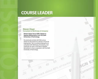 COURSELEADER
OURSOURSOURSOURSOURS
Steven Hoyer has an MSc degree in
Applied Mathematics from the Delft
University of Technology.
He previously worked with Mercurious,
where he discovered his interest in financial
engineering. He is currently employed as a
consultant with McKinsey & Company, and
continues his work in the field of weather
derivatives in close cooperation with the Delft
University of Technology.
Steven Hoyer
Consultant at McKinsey & Company
 