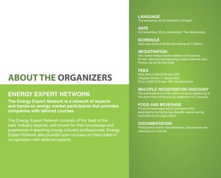 LANGUAGE
The workshop will be delivered in English.
DATE
2-3 November, 2015, Amsterdam, The Netherlands
SCHEDULE
Each day starts at 09.00 and finishes at 17.00hrs.
REGISTRATION
http://www.energy-expert-network.com/courses
E-mail: Johanna.oberg@energy-expert-network.com
Phone:+46 (0) 85 333 2599
FEES
Early Bird: 2,290 EUR excl.VAT.
(Register before 11 September)
Price: 2,590 EUR excl.VAT standard price.
MULTIPLE REGISTRATION DISCOUNT
Two participants from the same company registering at
the same time will receive an additional 10% discount.
FOOD AND BEVERAGE
Food and beverages will be provided to the
participants during the day. Specific wishes can be
submitted to the organization.
DOCUMENTATION
Participants receive documentation, calculations and
exercises in a manual.
ABOUT THE ORGANIZERS
ENERGY EXPERT NETWORK
The Energy Expert Network is a network of experts
and hands-on energy market participants that provides
companies with tailored courses.
The Energy Expert Network consists of the ‘best of the
best’ industry experts, well known for their knowledge and
experience in teaching energy industry professionals. Energy
Expert Network also provide open courses on fixed dates in
co-operation with external experts.
 