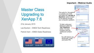 21st January 2015
Lee Bushen – EMEA Tech Readiness
Patrick Irwin – EMEA Sales Readiness
Master Class
Upgrading to
XenApp 7.6
Important – Webinar Audio
The audio for this webinar
is available over VoIP.
Just select the ‘Use Mic &
Speakers’ option to listen
to the webinar through
your computers speakers.
To listen using your
telephone select the
‘Use Telephone’
option. For local
numbers click the
‘additional numbers’
link.
You will need to use
the Access Code
and Audio PIN.
Start Time
19:00 CET13:00 EST 10:00 PST
 