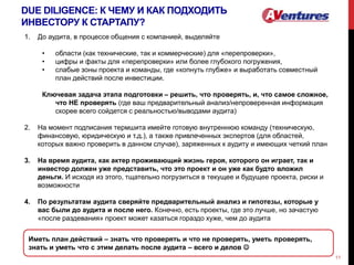 DUE DILIGENCE: К ЧЕМУ И КАК ПОДХОДИТЬ
ИНВЕСТОРУ К СТАРТАПУ?
11
1. До аудита, в процессе общения с компанией, выделяйте
• области (как технические, так и коммерческие) для «перепроверки»,
• цифры и факты для «перепроверки» или более глубокого погружения,
• слабые зоны проекта и команды, где «копнуть глубже» и выработать совместный
план действий после инвестиции.
Ключевая задача этапа подготовки – решить, что проверять, и, что самое сложное,
что НЕ проверять (где ваш предварительный анализ/непроверенная информация
скорее всего сойдется с реальностью/выводами аудита)
2. На момент подписания термшита имейте готовую внутреннюю команду (техническую,
финансовую, юридическую и т.д.), а также привлеченных экспертов (для областей,
которых важно проверить в данном случае), заряженных к аудиту и имеющих четкий план
3. На время аудита, как актер проживающий жизнь героя, которого он играет, так и
инвестор должен уже представить, что это проект и он уже как будто вложил
деньги. И исходя из этого, тщательно погрузиться в текущее и будущее проекта, риски и
возможности
4. По результатам аудита сверяйте предварительный анализ и гипотезы, которые у
вас были до аудита и после него. Конечно, есть проекты, где это лучше, но зачастую
«после раздевания» проект может казаться гораздо хуже, чем до аудита
Иметь план действий – знать что проверять и что не проверять, уметь проверять,
знать и уметь что с этим делать после аудита – всего и делов 
 