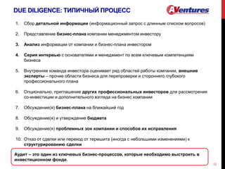 DUE DILIGENCE: ТИПИЧНЫЙ ПРОЦЕСС
12
1. Сбор детальной информации (информационный запрос с длинным списком вопросов)
2. Представление бизнес-плана компании менеджментом инвестору
3. Анализ информации от компании и бизнес-плана инвестором
4. Серия интервью с основателями и менеджмент по всем ключевым компетенциям
бизнеса
5. Внутренняя команда инвестора оценивает ряд областей работы компании, внешние
эксперты – прочие области бизнеса для перепроверки и стороннего глубокого
профессионального плана
6. Опционально, приглашение других профессиональных инвесторов для рассмотрения
со-инвестиции и дополнительного взгляда на бизнес компании
7. Обсуждение(я) бизнес-плана на ближайший год
8. Обсуждение(я) и утверждение бюджета
9. Обсуждение(я) проблемных зон компании и способов их исправления
10. Отказ от сделки или переход от термшита (иногда с небольшими изменениями) к
структурированию сделки
Аудит – это один из ключевых бизнес-процессов, которые необходимо выстроить в
инвестиционном фонде.
 