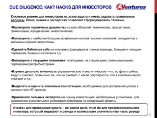 DUE DILIGENCE: КАК? HACKS ДЛЯ ИНВЕСТОРОВ
13
Ключевое умение для инвесторов на этапе аудита – уметь задавать правильные
вопросы. Опыт, знания и экспертиза позволяет сформулировать таковые.
•Посмотрите первичные документы из всех областей (технические, продуктовые,
финансовые, юридические, аналитические)
•Поговорите с наиболее большим возможным числом похожих компаний, конкурентов и
ключевых игроков экосистемы
•Сделайте Reference calls на ключевых фаундеров и членов команды, бывшим и текущим
партнерам, бывшим коллегам и т.д.
•Поговорите с текущими клиентами: платящими, на стадии демо, потенциальными,
партнерами/дистрибьюторами
•Изучите детально отчетность управленческую и аналитическую – что по факту сейчас
ведут и считают, правильно ли, что не считают, с какой регулярность, кто в компании ведет,
отвечает и т.д.
•Выделить и оценить ключевые компетенции, необходимые для достижения успеха в
данном типе ИТ проекта
•Привлеките сильных экспертов на оценку компетенций, необходимых у компании, для
достижения значительного успеха/роста/перехода на следующий уровень
«Hacks» для проведения аудита – на самом деле, must do для профессионального
инвестора, который лидируют в раунде и выписывает значительную часть раунда
 
