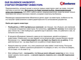 DUE DILIGENCE НАОБОРОТ:
СТАРТАП ПРОВЕРЯЕТ ИНВЕСТОРА
14
Предприниматель, который пускает в капитал первых инвесторов и дает им права, получает
партнера на долгие годы. Для многих это будет роковой выбор, предопределяющий
успех или поражение. Хоть 99%+ работы делать предпринимателям, инвестор может сильно
позитивно или сильно негативно повлиять за время строительства бизнеса.
Рекомендую предпринимателям обязательно делать аудит на инвесторов, особенно на тех,
кто получает права влияния в совете директоров или по согласованию документов.
Hacks для аудита инвестора:
• Пообщайтесь с СЕО портфельных компаний, как текущих, так и бывших, или компаний,
с которыми сотрудничал инвесторов. Не поленитесь, сделайте 5+ звонков. Если инвестор
даст список тех, с кем пообщаться, сделайте еще 5 звонков с теми, кто работали с ним, но
не были в его списке
• В процессе обсуждения термшита, даже до его подписания, делайте интервью с
инвесторам. Скорее всего, он уже задавал сотни вопросов вам о вашем бизнесе, вашем
бекграунде и тд – проинтервьюируйте его, как будто вы берете его на работу. И это
действительно так – вы ведь берете его на работу в Совет Директоров 
• Каждый инвестор считает, что у него уникальный value added / smart money. Послушав
красивый питч, глубоко и детально распросите что ожидать от него, что точно не ожидать,
что он знает, что не знает и тд
• Мой любимый hack – послушайте, что больше всего обещает инвестор из того, что он
может сделать после сделки, - и начните просить помогать его с этим ДО подписания
термшита
 