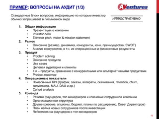 ПРИМЕР: ВОПРОСЫ НА АУДИТ (1/3)
16
Стандартные блоки вопросов, информацию по которым инвестор
обычно запрашивает в письменном виде
1. Общая информация
• Презентация о компании
• Investor deck
• Elevator pitch, vision & mission statement
2. Рынок
• Описание (размер, динамика, конкуренты, конк. преимущества, SWOT)
• Анализ конкурентов, в т.ч. их операционные и финансовые результаты
3. Продукт
• Problem solving
• Описание продукта
• Use cases
• Целевая аудитория и клиенты
• + и – продукты, сравнение с конкурентными или альтернативными продуктами
• Product roadmap
4. Операционные показатели
• Помесячный KPI (трафик, заказы, возвраты, скачивания, retention, churn,
conversions, MAU, DAU и др.)
• Cohort analysis
5. Команда
• Резюме фаундеров, топ менеджеров и ключевых сотрудников компании
• Организационная структура
• Другое (резюме, опционы, бюджет, планы по расширению, Совет Директоров)
• План найма новых сотрудников после инвестиции
• References на фаундеров и топ-менеджеров
ИЛЛЮСТРАТИВНО
 