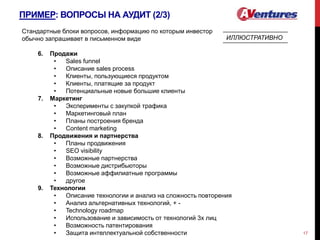 ПРИМЕР: ВОПРОСЫ НА АУДИТ (2/3)
17
Стандартные блоки вопросов, информацию по которым инвестор
обычно запрашивает в письменном виде
6. Продажи
• Sales funnel
• Описание sales process
• Клиенты, пользующиеся продуктом
• Клиенты, платящие за продукт
• Потенциальные новые большие клиенты
7. Маркетинг
• Эксперименты с закупкой трафика
• Маркетинговый план
• Планы построения бренда
• Content marketing
8. Продвижения и партнерства
• Планы продвижения
• SEO visibility
• Возможные партнерства
• Возможные дистрибьюторы
• Возможные аффилиатные программы
• другое
9. Технологии
• Описание технологии и анализ на сложность повторения
• Анализ альтернативных технологий, + -
• Technology roadmap
• Использование и зависимость от технологий 3х лиц
• Возможность патентирования
• Защита интеллектуальной собственности
ИЛЛЮСТРАТИВНО
 