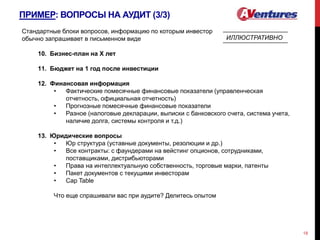 ПРИМЕР: ВОПРОСЫ НА АУДИТ (3/3)
18
Стандартные блоки вопросов, информацию по которым инвестор
обычно запрашивает в письменном виде
10. Бизнес-план на Х лет
11. Бюджет на 1 год после инвестиции
12. Финансовая информация
• Фактические помесячные финансовые показатели (управленческая
отчетность, официальная отчетность)
• Прогнозные помесячные финансовые показатели
• Разное (налоговые декларации, выписки с банковского счета, система учета,
наличие долга, системы контроля и т.д.)
13. Юридические вопросы
• Юр структура (уставные документы, резолюции и др.)
• Все контракты: с фаундерами на вейстинг опционов, сотрудниками,
поставщиками, дистрибьюторами
• Права на интеллектуальную собственность, торговые марки, патенты
• Пакет документов с текущими инвесторам
• Cap Table
Что еще спрашивали вас при аудите? Делитесь опытом
ИЛЛЮСТРАТИВНО
 
